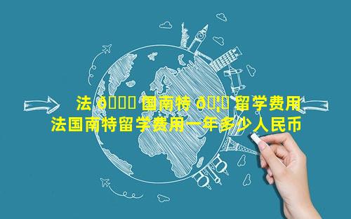 法 🐎 国南特 🦍 留学费用 法国南特留学费用一年多少人民币